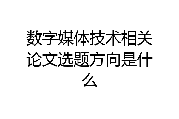 数字媒体技术相关论文选题方向是什么