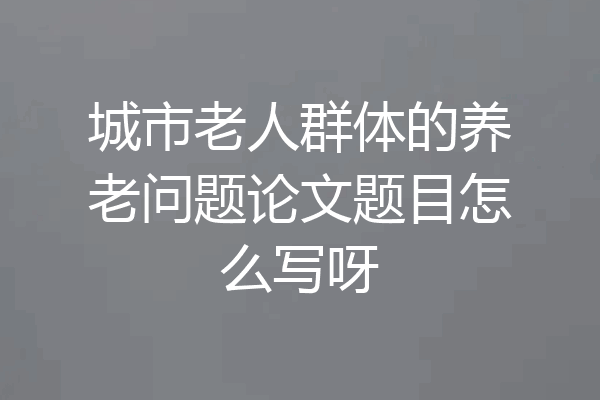 城市老人群体的养老问题论文题目怎么写呀