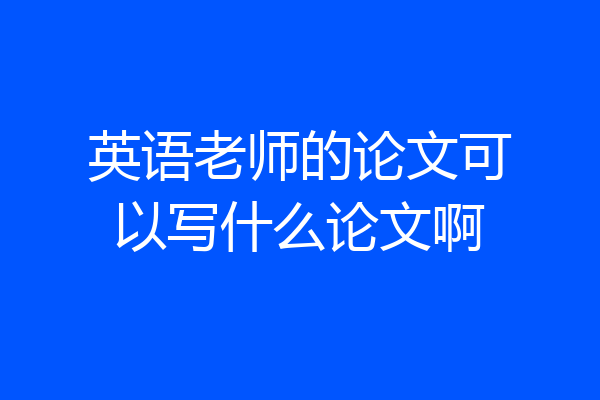 英语老师的论文可以写什么论文啊