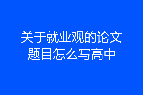 关于就业观的论文题目怎么写高中