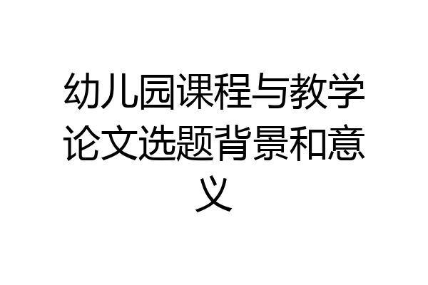 幼儿园课程与教学论文选题背景和意义