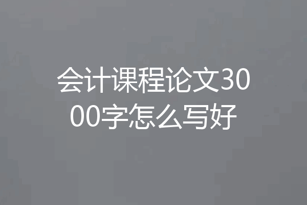 会计课程论文3000字怎么写好