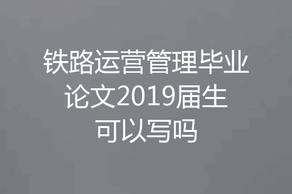 铁路运营管理毕业论文2019届生可以写吗