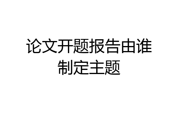 论文开题报告由谁制定主题