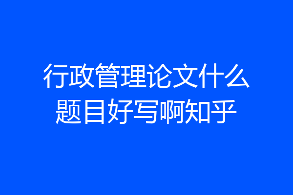 行政管理论文什么题目好写啊知乎