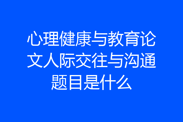心理健康与教育论文人际交往与沟通题目是什么