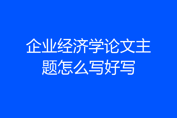 企业经济学论文主题怎么写好写