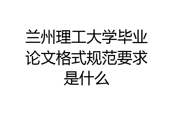 兰州理工大学毕业论文格式规范要求是什么