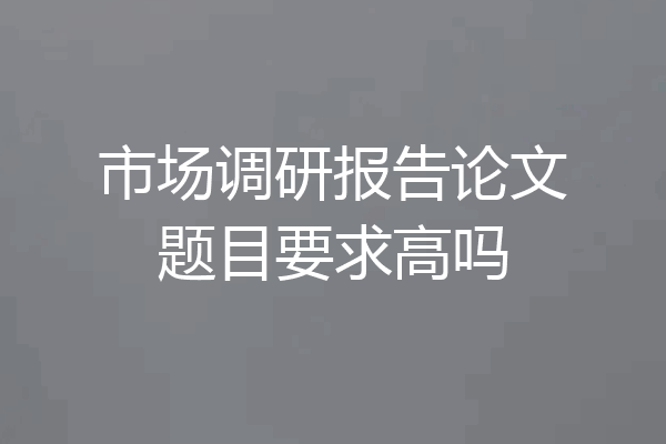 市场调研报告论文题目要求高吗
