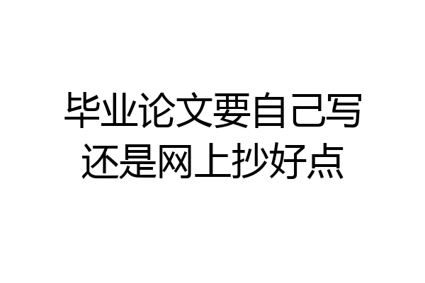 毕业论文要自己写还是网上抄好点