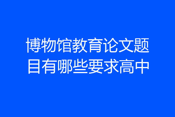 博物馆教育论文题目有哪些要求高中
