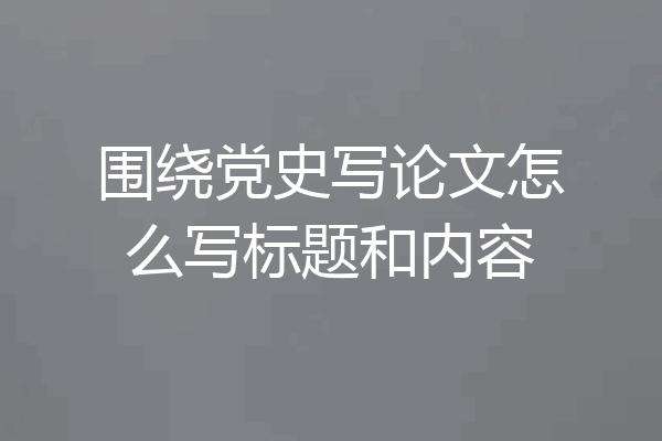 围绕党史写论文怎么写标题和内容