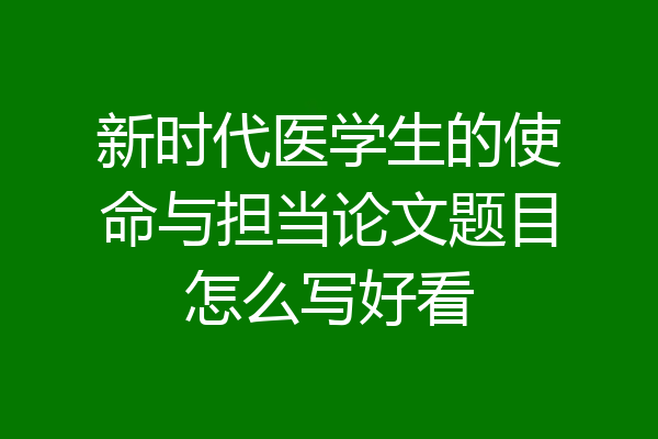 新时代医学生的使命与担当论文题目怎么写好看