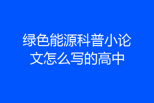 绿色能源科普小论文怎么写的高中