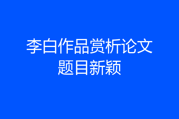 李白作品赏析论文题目新颖