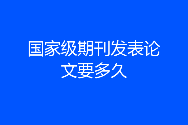 国家级期刊发表论文要多久