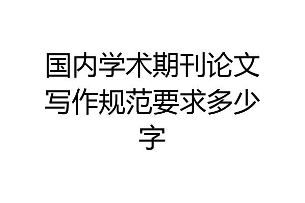 国内学术期刊论文写作规范要求多少字