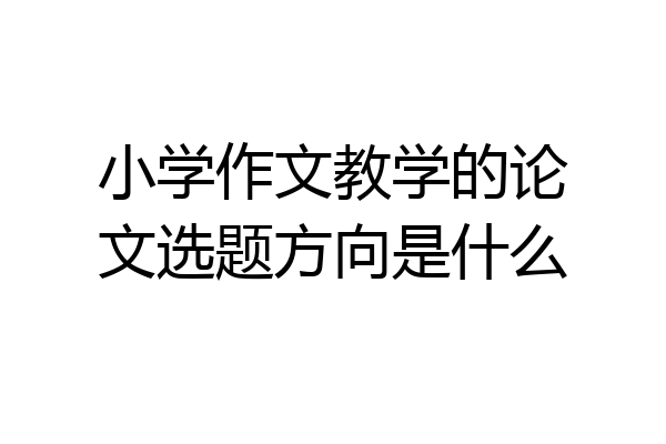 小学作文教学的论文选题方向是什么