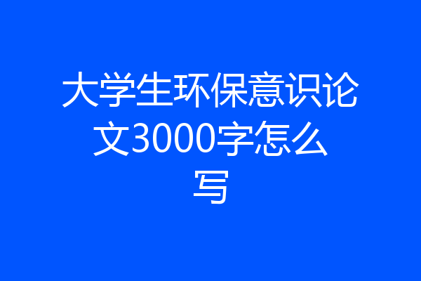 大学生环保意识论文3000字怎么写