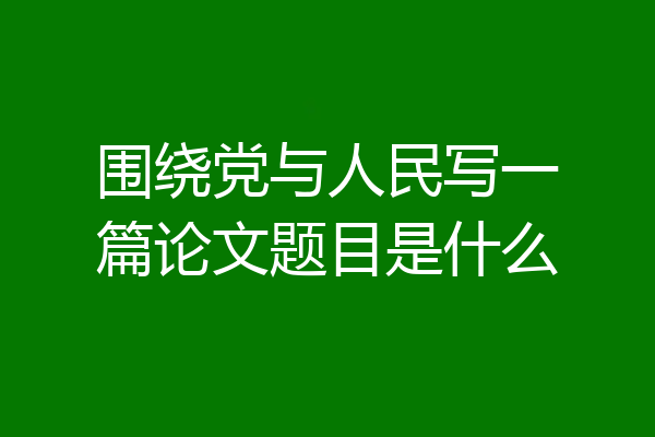 围绕党与人民写一篇论文题目是什么