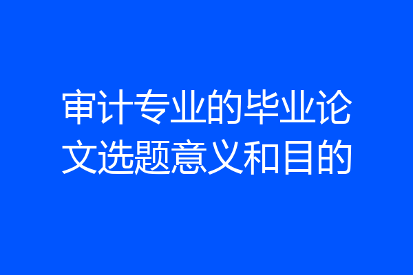 审计专业的毕业论文选题意义和目的