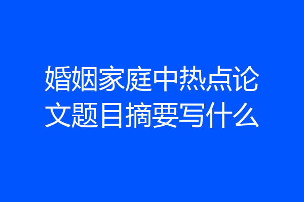 婚姻家庭中热点论文题目摘要写什么