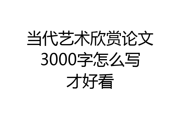 当代艺术欣赏论文3000字怎么写才好看