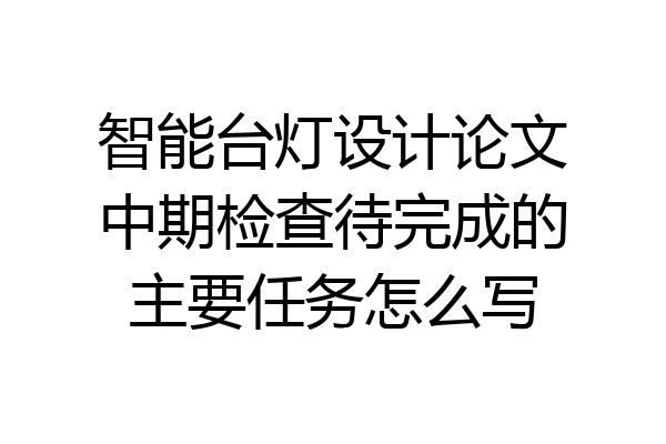 智能台灯设计论文中期检查待完成的主要任务怎么写