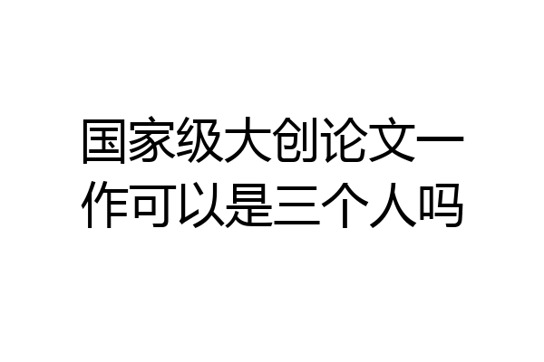 国家级大创论文一作可以是三个人吗