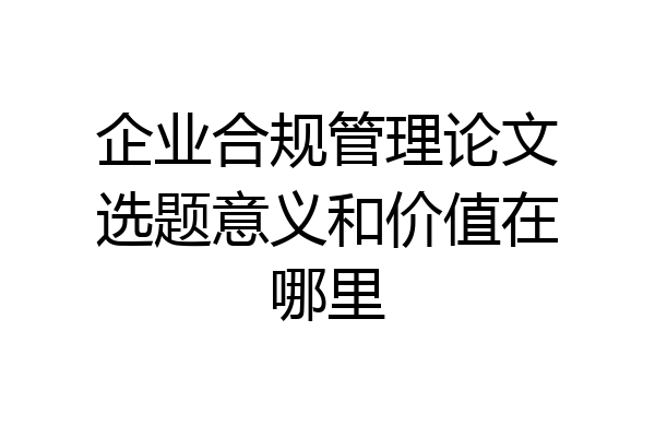 企业合规管理论文选题意义和价值在哪里