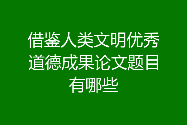 借鉴人类文明优秀道德成果论文题目有哪些