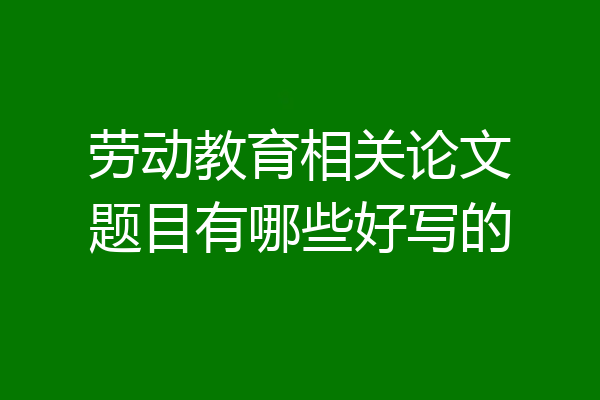劳动教育相关论文题目有哪些好写的