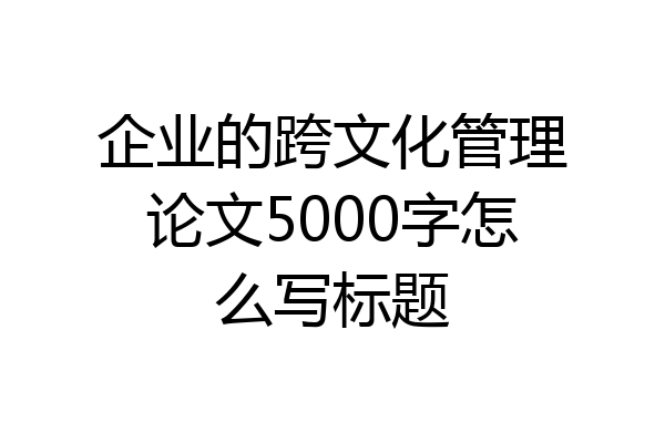 企业的跨文化管理论文5000字怎么写标题