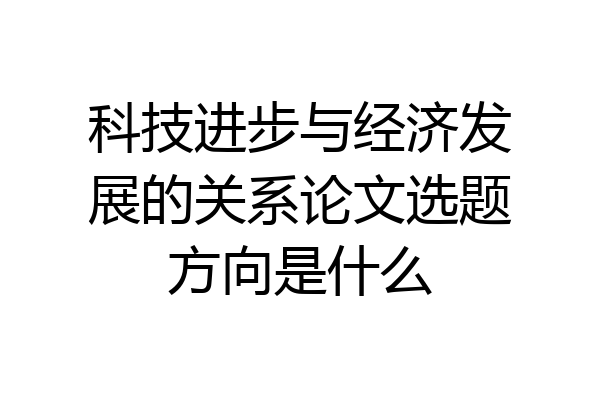 科技进步与经济发展的关系论文选题方向是什么