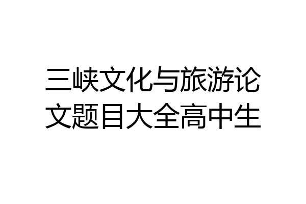 三峡文化与旅游论文题目大全高中生