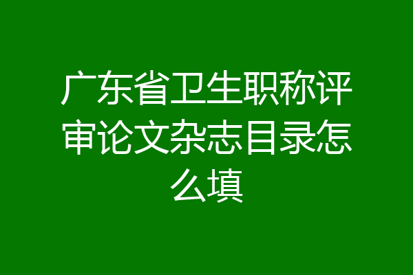 广东省卫生职称评审论文杂志目录怎么填