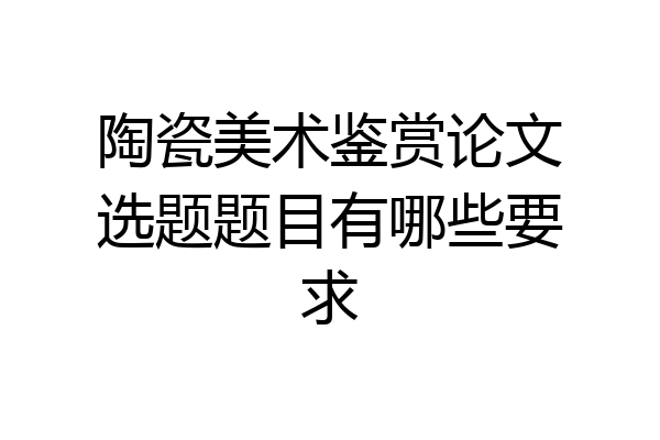 陶瓷美术鉴赏论文选题题目有哪些要求