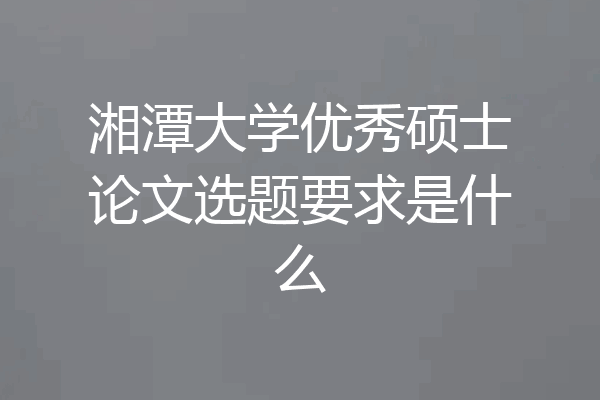 湘潭大学优秀硕士论文选题要求是什么