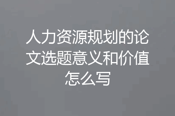 人力资源规划的论文选题意义和价值怎么写