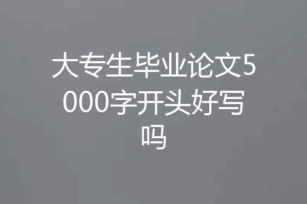 大专生毕业论文5000字开头好写吗