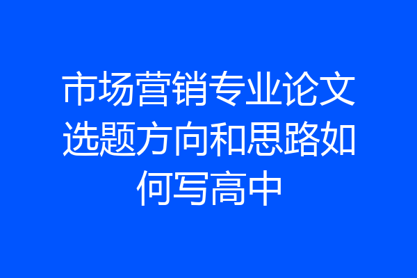 市场营销专业论文选题方向和思路如何写高中