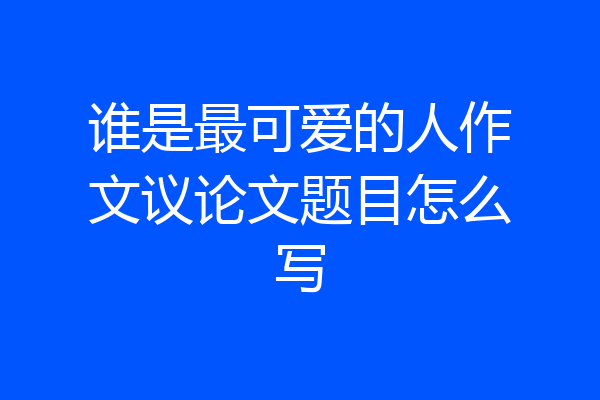 谁是最可爱的人作文议论文题目怎么写