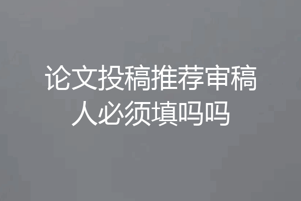 论文投稿推荐审稿人必须填吗吗