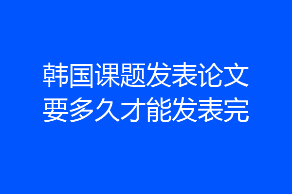 韩国课题发表论文要多久才能发表完