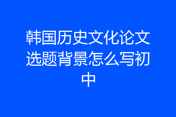 韩国历史文化论文选题背景怎么写初中