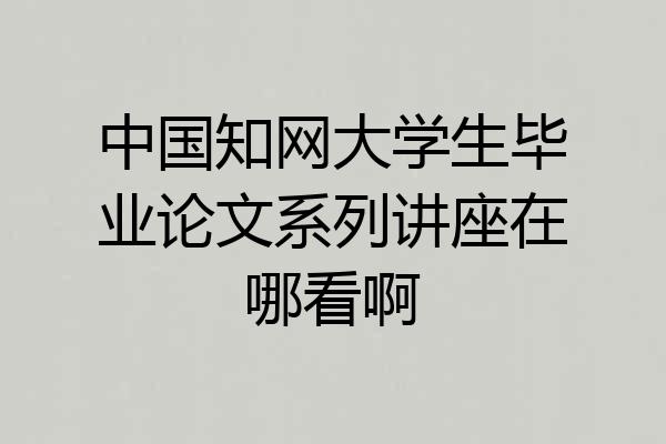 中国知网大学生毕业论文系列讲座在哪看啊