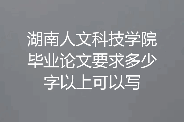 湖南人文科技学院毕业论文要求多少字以上可以写