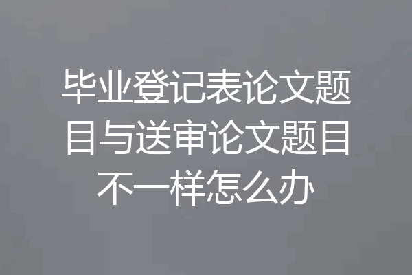 毕业登记表论文题目与送审论文题目不一样怎么办