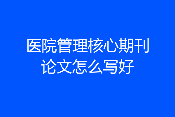 医院管理核心期刊论文怎么写好