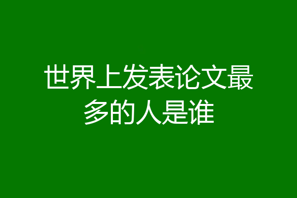 世界上发表论文最多的人是谁